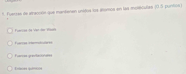 Obligato
1. Fuerzas de atracción que mantienen unidos los átomos en las moléculas (0.5 puntos)
Fuerzas de Van der Waals
Fuerzas intermolculares
Fuerzas gravitacionales
Enlaces quimicos