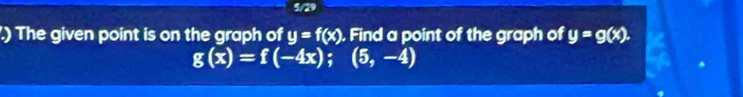 5/29
.) The given point is on the graph of y=f(x). Find a point of the graph of y=g(x).
g(x)=f(-4x);(5,-4)