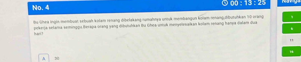 00:13:25 Naviga
No. 4
Bu Ghea ingin membuat sebuah kolam renang dibelakang rumahnya untuk membangun kolam renang,dibutuhkan 10 orang 1
pekerja selama seminggu.Berapa orang yang dibutuhkan Bu Ghea untuk menyelesaikan kolam renang hanya dalam dua
6
hari?
11
16
A 30