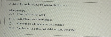 Es una de las implicaciones de la movilidad humana.
Seleccione una:
a Características del suelo.
b. Aumento en las enfermedades.
c. Aumento de la temperatura del ambiente.
d. Cambios en la biodiversidad del territorio geográfico.