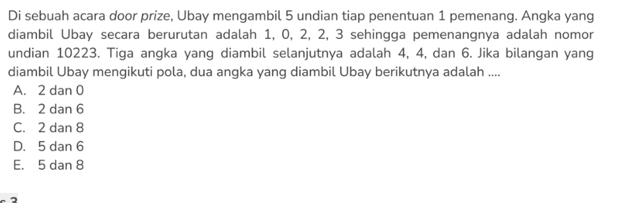 Di sebuah acara door prize, Ubay mengambil 5 undian tiap penentuan 1 pemenang. Angka yang
diambil Ubay secara berurutan adalah 1, 0, 2, 2, 3 sehingga pemenangnya adalah nomor
undian 10223. Tiga angka yang diambil selanjutnya adalah 4, 4, dan 6. Jika bilangan yang
diambil Ubay mengikuti pola, dua angka yang diambil Ubay berikutnya adalah ....
A. 2 dan 0
B. 2 dan 6
C. 2 dan 8
D. 5 dan 6
E. 5 dan 8