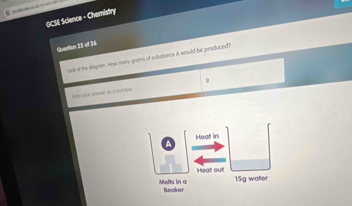 my educake co uk 'my educake 
GCSE Science - Chemistry 
Question 25 of 26 
Look at the diagram. How many grams of substance A would be produced? 
Enter your answer as a number g