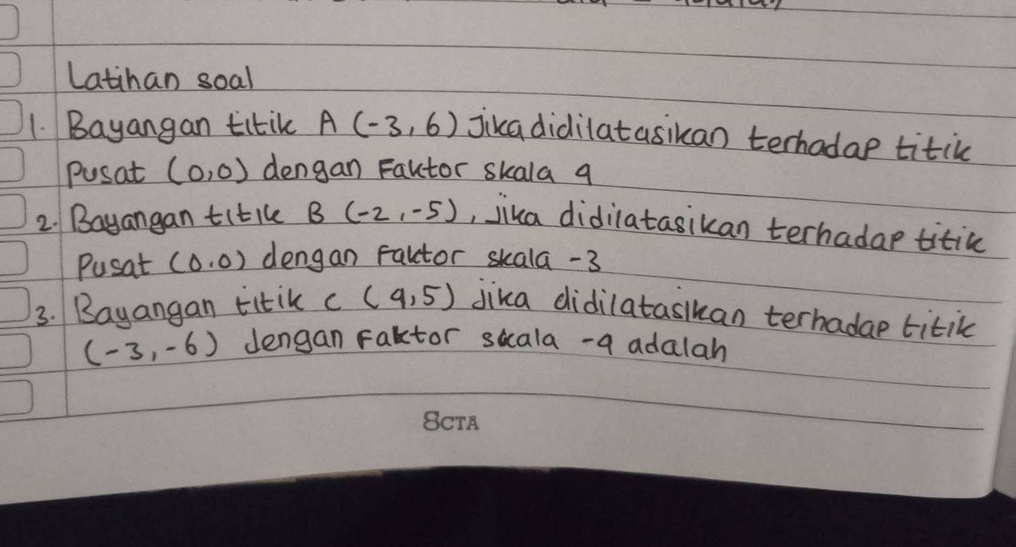 Latihan soal 
1. Bayangan titik A(-3,6) jikadidilatasikan terhadap titic 
Pusat (0,0) dengan Fautor skala q 
2. Bayangan titile B (-2,-5) , jika didilatasikan terhadap titic 
Pusat (0,0) dengan faltor skala -3
3. Bayangan titik C (4,5) jika didilataslkan terhadae titik
(-3,-6) dengan Faktor suala-a adalah