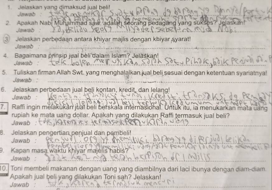 Jelaskan yang dimaksud jual beli! 
Jawab 
2. Apakah Nabi Muhammad saw. adalah seorang pedagang yang sukses? Jelaskan! 
Jawab : 
③ Jelaskan perbedaan antara khiyar majlis dengan khiyar syarat! 
Jawab : 
4. Bagaimana prinsip jual beli dalam Islam? Jelaskan! 
Jawab : 
5. Tuliskan firman Allah Swt. yang menghalalkan jual beli sesuai dengan ketentuan syariatnya! 
Jawab : 
6. Jelaskan perbedaan jual beli kontan, kredit, dan lelang! 
Jawab : 
7. Raffi ingin melakukan jual beli berskala internasional. Untuk itu, ia menukarkan mata uang 
rupiah ke mata uang dollar. Apakah yang dilakukan Raffi termasuk jual beli? 
Jawab : 
8. Jelaskan pengertian penjual dan pembeli! 
Jawab : 
9. Kapan masa waktu khiyar majelis habis? 
Jawab : 
10. Toni membeli makanan dengan uang yang diambilnya dari laci ibunya dengan diam-diam. 
Apakah jual beli yang dilakukan Toni sah? Jelaskan! 
Jawab :