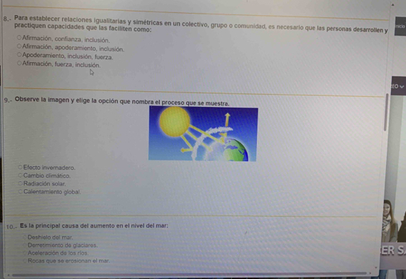 8,. Para establecer relaciones igualitarias y simétricas en un colectivo, grupo o comunidad, es necesario que las personas desarrollen y nicla
practiquen capacidades que las faciliten como:
Afirmación, confianza, inclusión.
Afirmación, apoderamiento, inclusión.
Apoderamiento, inclusión, fuerza.
Afirmación, fuerza, inclusión.
EO v
9,. Observe la imagen y elige la opción que nombra el proceso que se muestra.
Efecto invernadero.
Cambio climático.
Radiación solar
Calentamiento global
10. Es la principal causa del aumento en el nível del mar:
Deshielo del mar
Derretimiento de glaciares.
Aceleración de los ríos.
Rocas que se erosionan el mar.