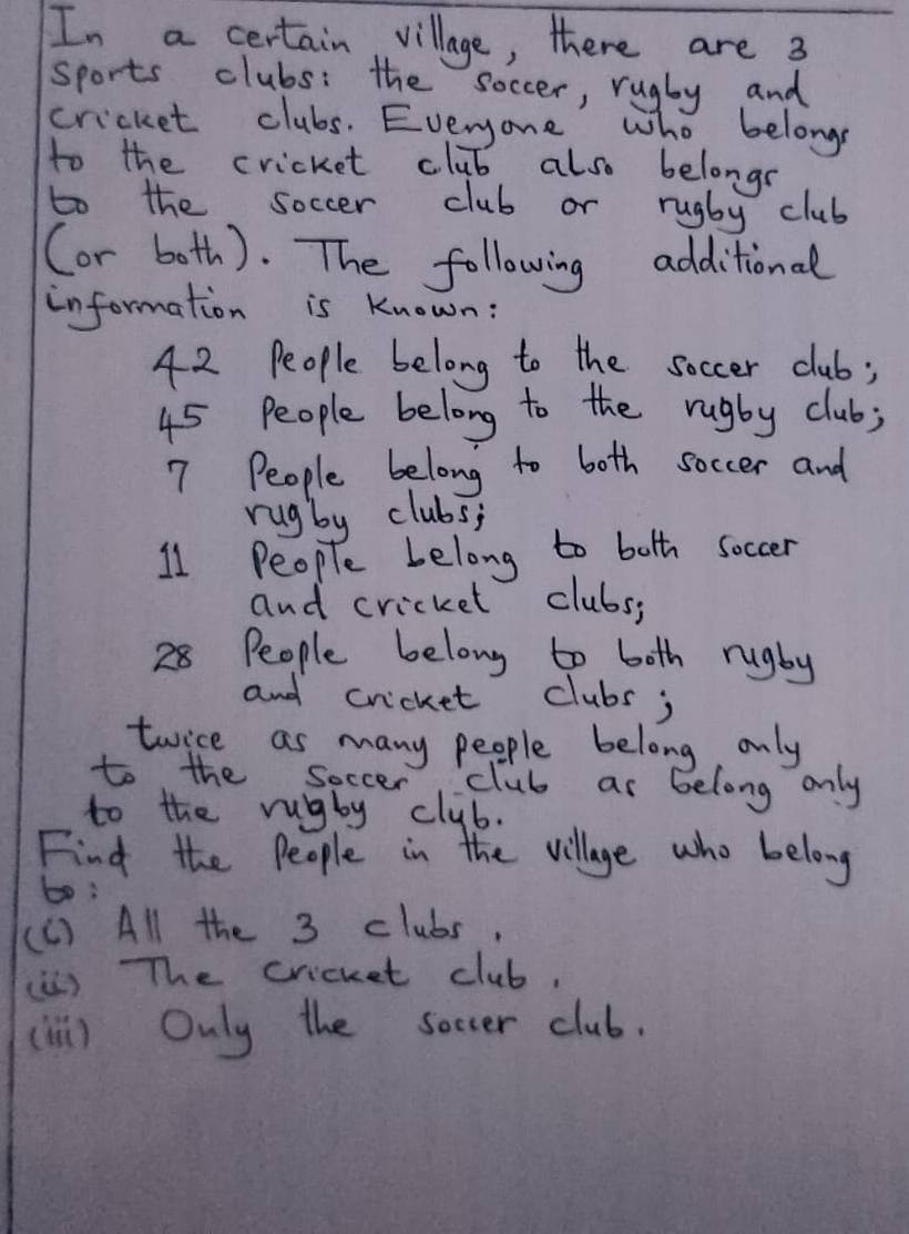 In a certain village, there are 3
sports clubs: the soccer, rugby and 
cricket clubs. Everyone who belongs 
to the cricket club also belongr 
to the soccer club or rugby club 
(or both). The following additional 
information is Known:
42 People belong to the soccer club;
45 People belong to the rugby club;
7 People belong to both soccer and 
rugby clubs;
11 People Lelong to both soccer 
and cricket clubs;
28 People belong to both rugby 
and cricket clubs; 
twice as many people belong only 
to the soccer club as belong only 
to the rugby club. 
Find the People in the village who belong 
bo; 
(C) All the 3 clubs, 
(ù) TThe cricket club, 
(1) Only the soccer club.