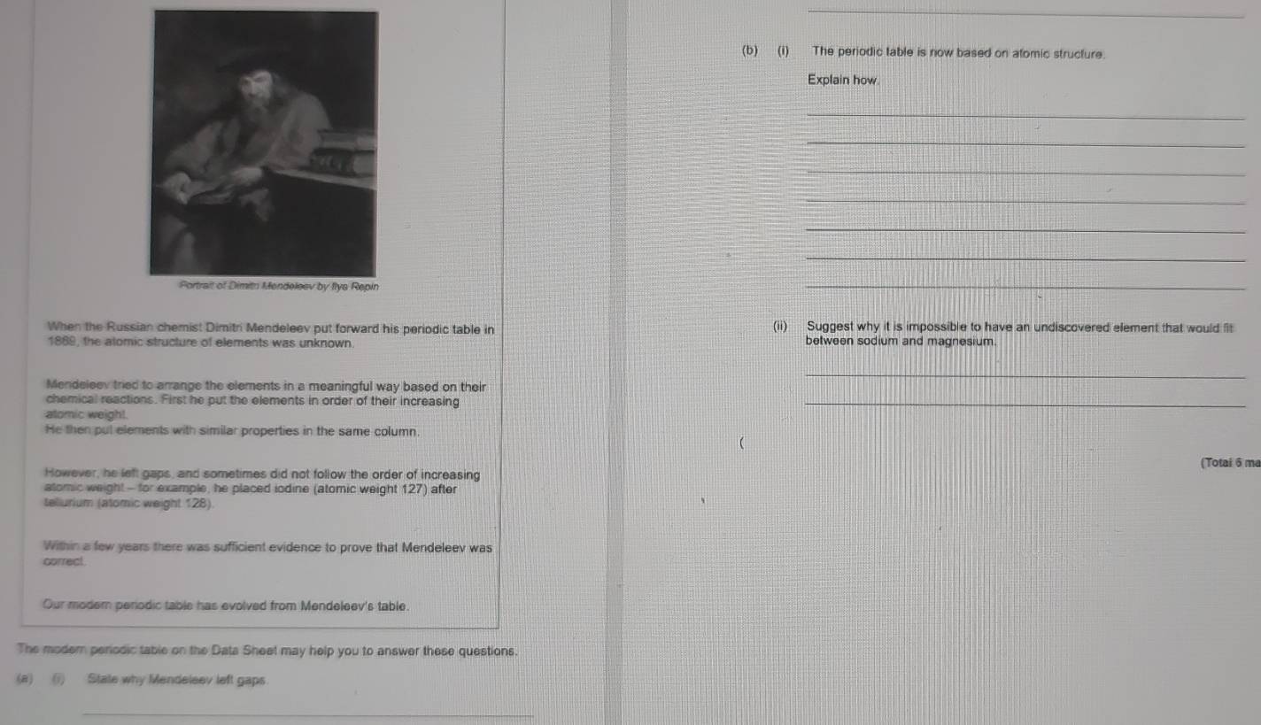 The periodic table is now based on atomic structure. 
Explain how 
_ 
_ 
_ 
_ 
_ 
_ 
_ 
When the Russian chemist Dimitri Mendeleev put forward his periodic table in (ii) Suggest why it is impossible to have an undiscovered element that would fit 
1889, the alomic structure of elements was unknown. between sodium and magnesium. 
_ 
Mendeleev tried to arrange the elements in a meaningful way based on their 
chemical reactions. First he put the elements in order of their increasing 
alomic weigh!. 
_ 
He then pul elements with similar properties in the same column. 
(Totai 6 ma 
However, he left gaps, and sometimes did not follow the order of increasing 
atomic weight - for example, he placed iodine (atomic weight 127) after 
teliurium (atomic weight 128) 
Within a few years there was sufficient evidence to prove that Mendeleev was 
correct. 
Our moder perodic table has evolved from Mendeleev's table. 
The modern periodic table on the Data Sheet may help you to answer these questions. 
(a) (i) State why Mendeleev left gaps 
_
