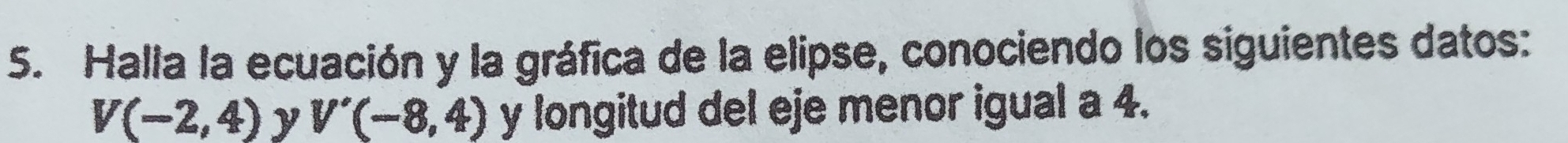 Halla la ecuación y la gráfica de la elipse, conociendo los siguientes datos:
V(-2,4) y V'(-8,4) y longitud del eje menor igual a 4.