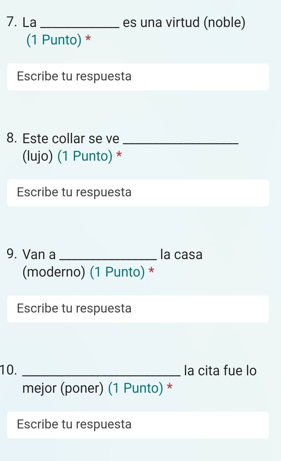 La _es una virtud (noble) 
(1 Punto) * 
Escribe tu respuesta 
8. Este collar se ve_ 
(lujo) (1 Punto) * 
Escribe tu respuesta 
9. Van a _la casa 
(moderno) (1 Punto) * 
Escribe tu respuesta 
10. _la cita fue lo 
mejor (poner) (1 Punto) * 
Escribe tu respuesta