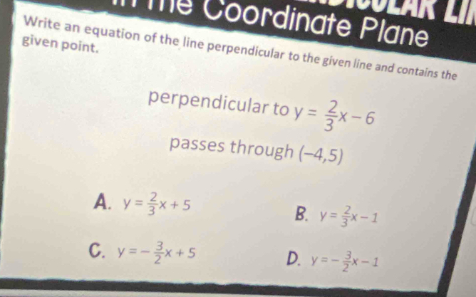 Te Coordinate Plane
given point.
Write an equation of the line perpendicular to the given line and contains the
perpendicular to y= 2/3 x-6
passes through (-4,5)
A. y= 2/3 x+5
B. y= 2/3 x-1
C. y=- 3/2 x+5 D. y=- 3/2 x-1