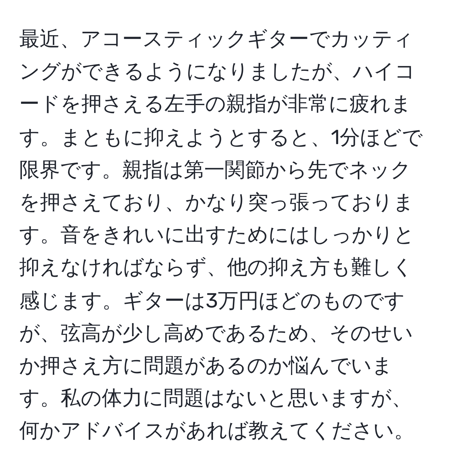 最近、アコースティックギターでカッティングができるようになりましたが、ハイコードを押さえる左手の親指が非常に疲れます。まともに抑えようとすると、1分ほどで限界です。親指は第一関節から先でネックを押さえており、かなり突っ張っております。音をきれいに出すためにはしっかりと抑えなければならず、他の抑え方も難しく感じます。ギターは3万円ほどのものですが、弦高が少し高めであるため、そのせいか押さえ方に問題があるのか悩んでいます。私の体力に問題はないと思いますが、何かアドバイスがあれば教えてください。