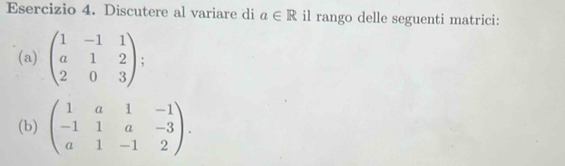 Discutere al variare di a∈ R il rango delle seguenti matrici: 
(a) beginpmatrix 1&-1&1 a&1&2 2&0&3endpmatrix; 
(b) beginpmatrix 1&a&1&-1 -1&1&a&-3 a&1&-1&2endpmatrix.