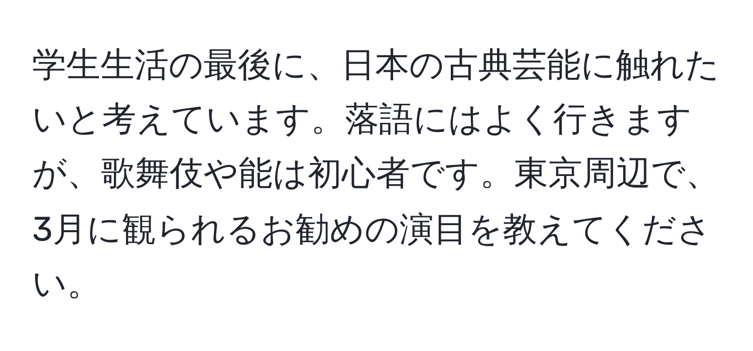 学生生活の最後に、日本の古典芸能に触れたいと考えています。落語にはよく行きますが、歌舞伎や能は初心者です。東京周辺で、3月に観られるお勧めの演目を教えてください。