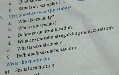 Chaupaur 
e. Rape is an example of_ 
2. Very short answer Questions: 
a. What is sexuality? 
b. Who are bisexuals? 
c. Define sexuality education. 
d. What are the taboos regarding menstruation? 
e. What is sexual abuse? 
f. Define safe sexual behaviour. 
Write short note on: 
a) Sexual orientation