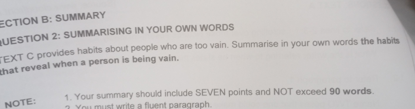 ECTION B: SUMMARY 
QUESTION 2: SUMMARISING IN YOUR OWN WORDS 
TEXT C provides habits about people who are too vain. Summarise in your own words the habits 
that reveal when a person is being vain. 
1. Your summary should include SEVEN points and NOT exceed 90 words. 
NOTE: 
? You must write a fluent paragraph.