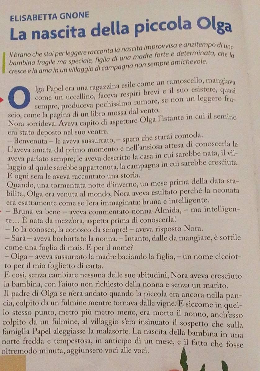 ELISABETTA GNONE
La nascita della piccola Olga
ll brano che stai per leggere racconta la nascita improvvisa e anzitempo di una
bambina fragile ma speciale, figlia di una madre forte e determinata, che la
cresce e la ama in un villaggio di campagna non sempre amichevole.
lga Papel era una ragazzina esile come un ramoscello, mangiava
come un uccellino, faceva respiri brevi e il suo esistere, quasi
sempre, produceva pochissimo rumore, se non un leggero fru-
scio, come la pagina di un libro mossa dal vento.
Nora sorrideva. Aveva capito di aspettare Olga l’istante in cui il semino
era stato deposto nel suo ventre.
- Benvenuta - le aveva sussurrato, - spero che starai comoda.
Laveva amata dal primo momento e nell'ansiosa attesa di conoscerla le
aveva parlato sempre; le aveva descritto la casa in cui sarebbe nata, il vil-
laggio al quale sarebbe appartenuta, la campagna in cui sarebbe cresćiuta.
E ogni sera le aveva raccontato una storia.
Quando, una tormentata notte d’inverno, un mese prima della data sta-
bilita, Olga era venuta al mondo, Nora aveva esultato perché la neonata
era esattamente come se lera immaginata: bruna e intelligente.
- Bruna va bene - aveva commentato nonna Almida, - ma intelligen-
te... È nata da mezzora, aspetta prima di conoscerla!
- Io la conosco, la conosco da sempre! - aveva risposto Nora.
- Sarà - aveva borbottato la nonna. - Intanto, dalle da mangiare, è sottile
come una foglia di mais. E per il nome?
- Olga - aveva sussurrato la madre baciando la figlia, - un nome cicciot-
to per il mio foglietto di carta.
E così, senza cambiare nessuna delle sue abitudini, Nora aveva cresciuto
la bambina, con l’aiuto non richiesto della nonna e senza un marito.
Il padre di Olga se nera andato quando la piccola era ancora nella pan-
cia, colpito da un fulmine mentre tornava dalle vigne. E siccome in quel-
lo stesso punto, metro più metro meno, era morto il nonno, anchesso
colpito da un fulmine, al villaggio s'era insinuato il sospetto che sulla
famiglia Papel aleggiasse la malasorte. La nascita della bambina in una
notte fredda e tempestosa, in anticipo di un mese, e il fatto che fosse
oltremodo minuta, aggiunsero voci alle voci.