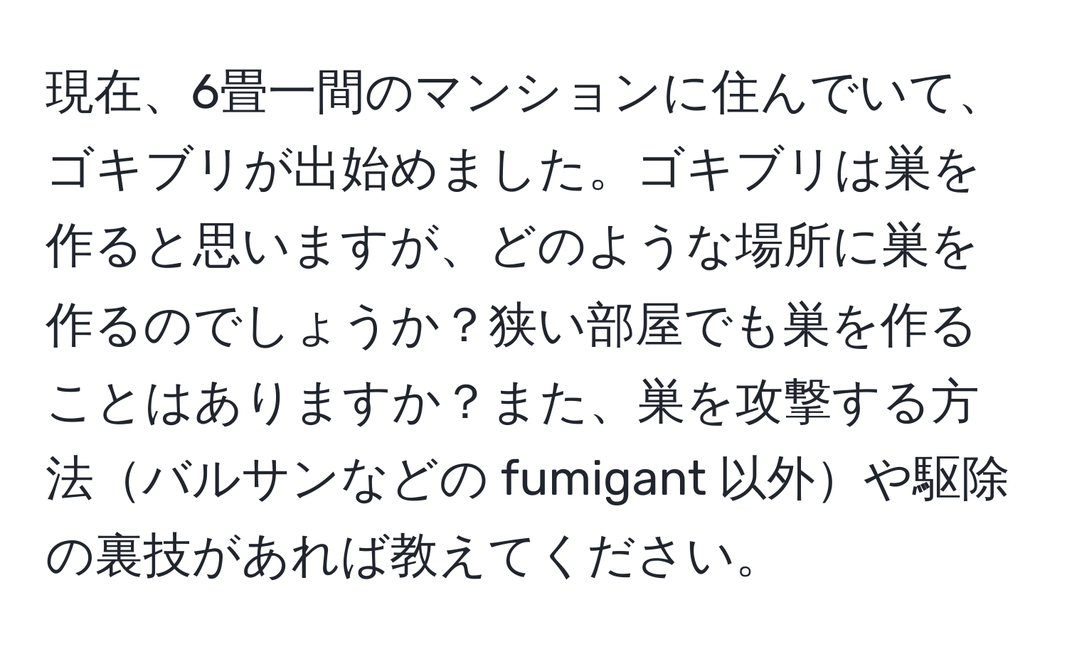 現在、6畳一間のマンションに住んでいて、ゴキブリが出始めました。ゴキブリは巣を作ると思いますが、どのような場所に巣を作るのでしょうか？狭い部屋でも巣を作ることはありますか？また、巣を攻撃する方法バルサンなどの fumigant 以外や駆除の裏技があれば教えてください。