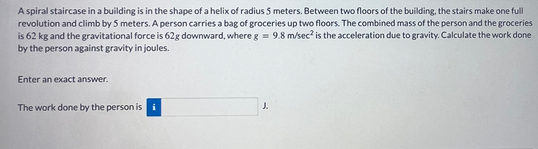 A spiral staircase in a building is in the shape of a helix of radius 5 meters. Between two floors of the building, the stairs make one full 
revolution and climb by 5 meters. A person carries a bag of groceries up two floors. The combined mass of the person and the groceries 
is 62 kg and the gravitational force is 62g downward, where g=9.8m/sec^2 is the acceleration due to gravity. Calculate the work done 
by the person against gravity in joules. 
Enter an exact answer. 
The work done by the person is i J