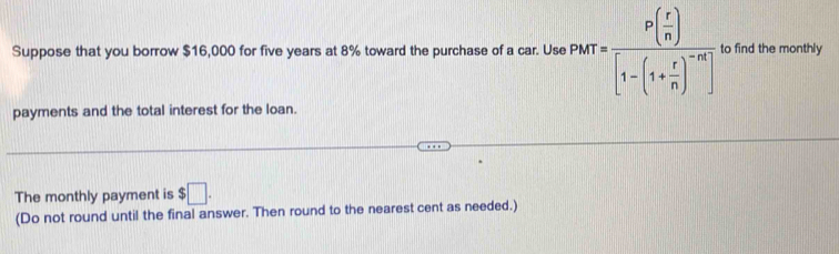 Suppose that you borrow $16,000 for five years at 8% toward the purchase of a car. Use PMT=frac P( r/n )[1-(1+ r/n )^-n] to find the monthly 
payments and the total interest for the loan. 
The monthly payment is $□. 
(Do not round until the final answer. Then round to the nearest cent as needed.)