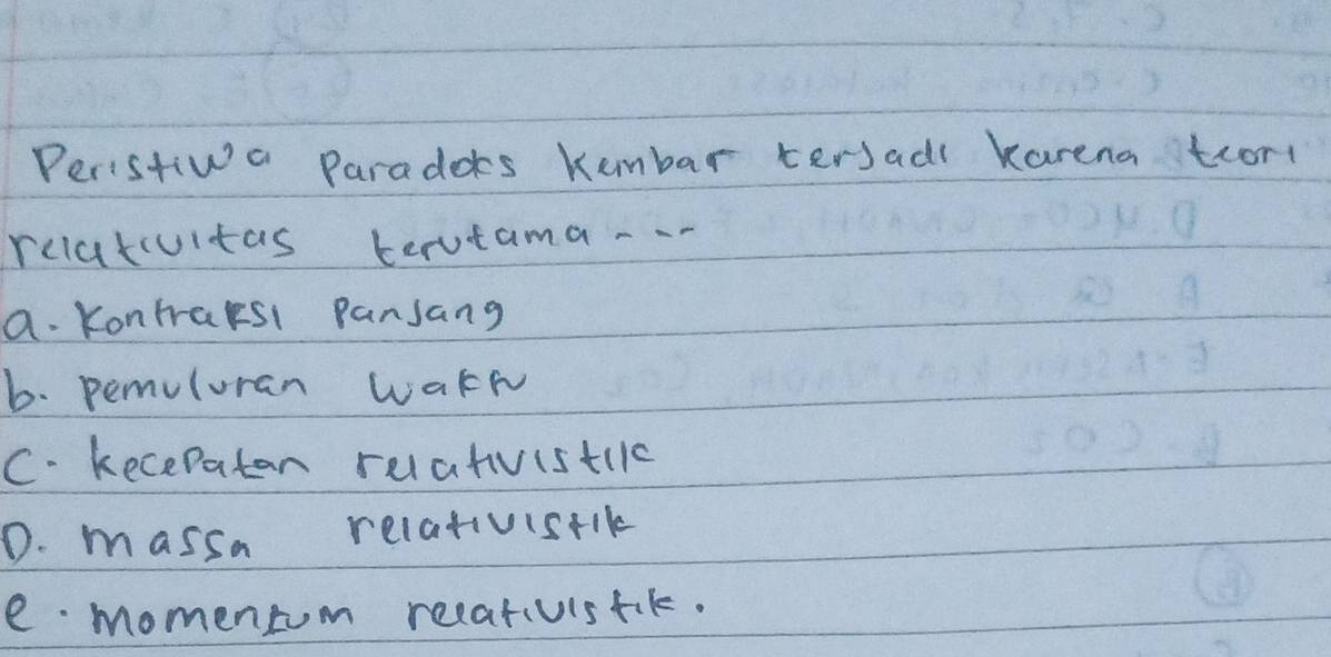 Peristiwa Paradoes kumbar tersadl Karena tcor
relatcuitas terutama -.
a. Kontraksl pansang
b. pemuluran Wakk
C. kecepaton ruatvistilc
D. massa relatvisrik
e momentom recativistik.