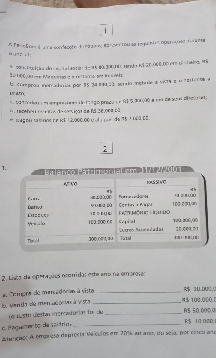 A PanoBom é uma confecção de roupas; apresentou as seguintes operações durante
o ano x1:
a. constituição do capital social de R$ 80.000,00, sendo R$ 20.000,00 em dinheiro, R$
30.000,00 em Máquinas e o restante em Imóveis;
b. comprou mercadorias por R$ 24.000,00, sendo metade a vista e o restante a
prazo;
c. concedeu um empréstimo de longo prazo de R$ 5.000,00 a um de seus diretores;
d. recebeu receitas de serviços de R$ 36.000,00;
e. pagou salários de R$ 12.000,00 e aluguel de R$ 7.000,00.
2
1.
ço Patrimonial em 31/12/2001
2. Lista de operações ocorridas este ano na empresa:
a. Compra de mercadorias à vista _ R$ 30.000,0
b. Venda de mercadorias à vista _ R$ 100.000,0
(o custo destas mercadorias foi de _ R$ 50.000,0
c. Pagamento de salários_
R$ 10.000,
Atenção: A empresa deprecia Veículos em 20% ao ano, ou seja, por cinco and