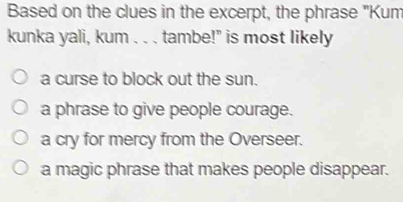 Based on the clues in the excerpt, the phrase "Kum
kunka yali, kum . . . tambe!" is most likely
a curse to block out the sun.
a phrase to give people courage.
a cry for mercy from the Overseer.
a magic phrase that makes people disappear.