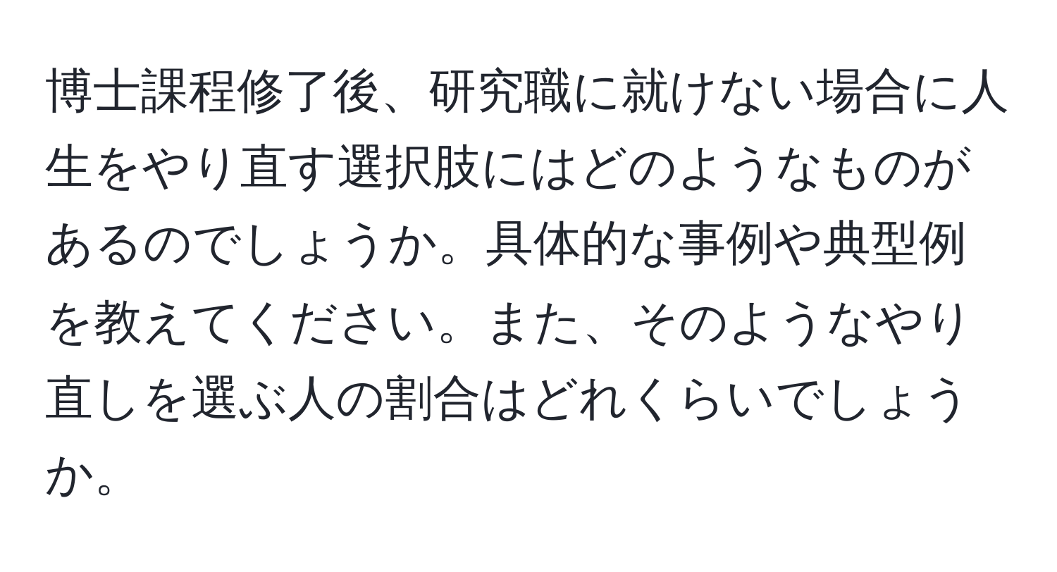 博士課程修了後、研究職に就けない場合に人生をやり直す選択肢にはどのようなものがあるのでしょうか。具体的な事例や典型例を教えてください。また、そのようなやり直しを選ぶ人の割合はどれくらいでしょうか。