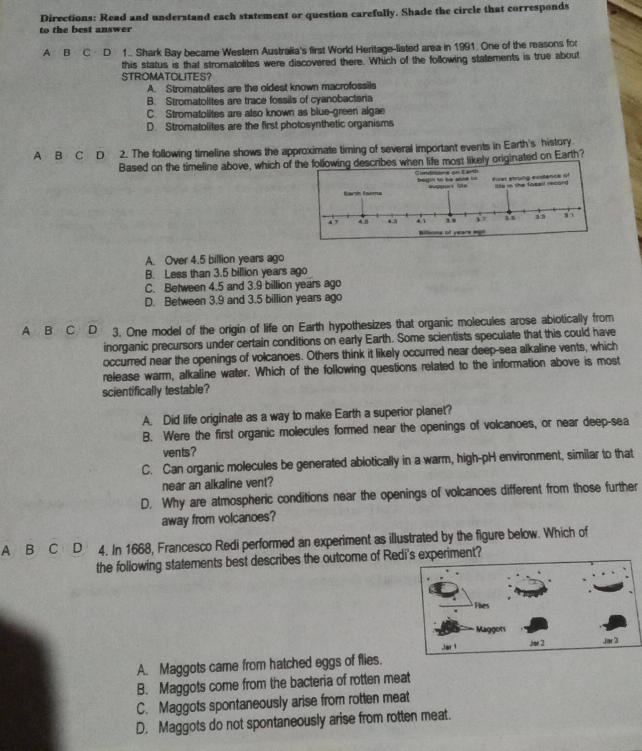 Directions: Read and understand each statement or question carefully. Shade the circle that corresponds
to the best answer
A B C D 1.. Shark Bay became Western Australia's first World Heritage-listed area in 1991. One of the reasons for
this status is that stromatolites were discovered there. Which of the following statements is true about
STROMATOLITES？
A. Stromatolites are the oldest known macrofossils
B. Stromatolites are trace fossils of cyanobacteria
C. Stromatolites are also known as blue-green algae
D. Stromatolites are the first photosynthetic organisms
A B  C D 2. The following timeline shows the approximate timing of several important events in Earth's history.
Based on the timeline above, which oflowing describes when life most likely originated on Earth?
A. Over 4.5 billion years ago
B. Less than 3.5 billion years ago
C. Between 4.5 and 3.9 billion years ago
D. Between 3.9 and 3.5 billion years ago
A B  C D 3. One model of the origin of life on Earth hypothesizes that organic molecules arose abiotically from
inorganic precursors under certain conditions on early Earth. Some scientists speculate that this could have
occurred near the openings of volcanoes. Others think it likely occurred near deep-sea alkaline vents, which
release warm, alkaline water. Which of the following questions related to the information above is most
scientifically testable?
A. Did life originate as a way to make Earth a superior planet?
B. Were the first organic molecules formed near the openings of volcanoes, or near deep-sea
vents?
C. Can organic molecules be generated abiotically in a warm, high-pH environment, similar to that
near an alkaline vent?
D. Why are atmospheric conditions near the openings of volcanoes different from those further
away from volcanoes?
A B C D 4. In 1668, Francesco Redi performed an experiment as illustrated by the figure below. Which of
the following statements best describes the outcome of Redi's experiment?
A. Maggots came from hatched eggs of flies.
B. Maggots come from the bacteria of rotten meat
C. Maggots spontaneously arise from rotten meat
D. Maggots do not spontaneously arise from rotten meat.