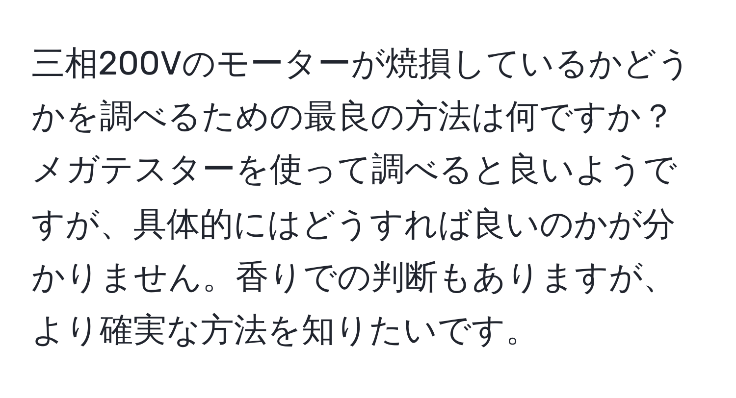 三相200Vのモーターが焼損しているかどうかを調べるための最良の方法は何ですか？メガテスターを使って調べると良いようですが、具体的にはどうすれば良いのかが分かりません。香りでの判断もありますが、より確実な方法を知りたいです。