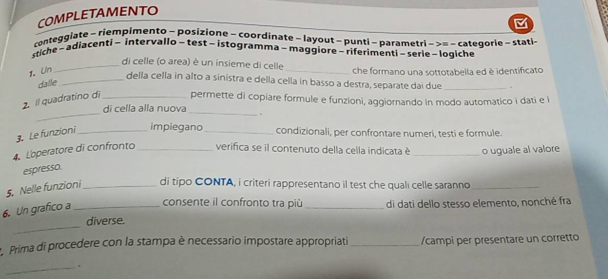 COMPLETAMENTO 
conteggiate - riempimento - posizione - coordinate - layout - punti - parametr ri->=- categorie - stati- 
stiche - adiacenti - intervallo- test - istogramma - maggiore - riferimenti - serie - logiche 
_di celle (o area) è un insieme di celle 
1. Un _che formano una sottotabella ed è identificato 
_della cella in alto a sinistra e della cella in basso a destra, separate dai due_ 
dalle 
. 
_ 
2. Il quadratino di _permette di copiare formule e funzioni, aggiornando in modo automatico i dati e i 
di cella alla nuova_ 
. 
impiegano 
3. Le funzioni_ _condizionali, per confrontare numeri, testi e formule. 
4. Loperatore di confronto _verifica se il contenuto della cella indicata è _o uguale al valore 
espresso. 
5. Nelle funzioni_ 
di tipo CONTA, i criteri rappresentano il test che quali celle saranno_ 
6. Un grafico a_ 
consente il confronto tra più _di dati dello stesso elemento, nonché fra 
_ 
diverse. 
Prima di procedere con la stampa è necessario impostare appropriati _/campi per presentare un corretto 
_.