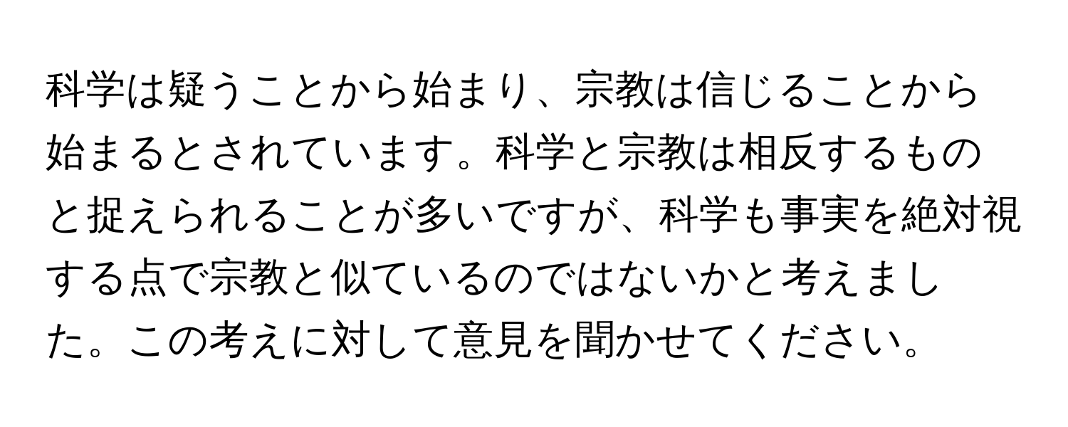 科学は疑うことから始まり、宗教は信じることから始まるとされています。科学と宗教は相反するものと捉えられることが多いですが、科学も事実を絶対視する点で宗教と似ているのではないかと考えました。この考えに対して意見を聞かせてください。