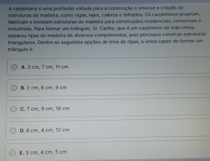 A carpintaria é uma profissão voltada para a construção e envolve a criação de
estruturas de madeira, como vigas, lajes, caibros e telhados. Os carpinteiros projetam,
fabricam e instalam estruturas de madeira para construções residenciais, comerciais e
industriais. Para formar um triângulo, Sr. Carlito, que é um carpinteiro de mão cheia,
separou ripas de madeira de diversos comprimentos, pois precisava construir estruturas
triangulares. Dentre as seguintes opções de trios de rípas, a única capaz de formar um
triângulo é:
A. 3 cm, 7 cm, 11 cm
B. 2 cm, 6 cm, 9 cm
C. 7 cm, 9 cm, 18 cm
D. 6 cm, 4 cm, 12 cm
E. 3 cm, 4 cm, 5 cm