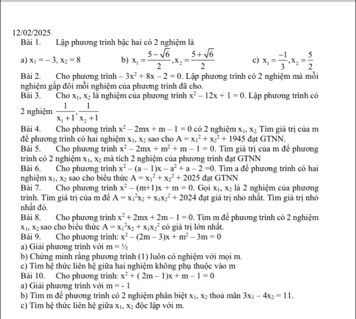 12/02/2025
Bài 1. Lập phương trình bậc hai có 2 nghiệm là
a) x_1=-3,x_2=8 b) x_1= (5-sqrt(6))/2 ,x_2= (5+sqrt(6))/2  c) x_1= (-1)/3 ,x_2= 5/2 
Bài 2. Cho phương trình -3x^2+8x-2=0. Lập phương trình có 2 nghiệm mà mỗi
nghiệm gấp đôi mỗi nghiệm của phương trình đã cho.
Bài 3. Cho x_1,x_2 là nghiệm của phương trình x^2-12x+1=0. Lập phương trình có
2 nghiệm frac 1x_1+1,frac 1x_2+1
Bài 4. Cho phương trình x^2-2mx+m-1=0 có 2 nghiệm x_1,x_2 Tìm giá trị của m
để phương trình có hai nghiệm x_1,x_2 sao cho A=x_1^(2+x_2^2+1945 đạt GTNN.
Bài 5. Cho phương trình x^2)-2mx+m^2+m-1=0. Tìm giá trị của m để phương
trình có 2 nghiệm X_1,X_2 mà tích 2 nghiệm của phương trình đạt GTNN
Bài 6. Cho phương trình x^2-(a-1)x-a^2+a-2=0. Tìm a để phương trình có hai
nghiệm x_1,x_2 sao cho biểu thức A=x_1^(2+x_2^2+2025 đạt GTNN
Bài 7. Cho phương trình x^2)-(m+1)x+m=0. Gọi x_1,x_2 là 2 nghiệm của phương
trình. Tìm giá trị của m đề A=x_1^(2x_2)+x_1x_2^(2+2024 đạt giá trị nhỏ nhất. Tìm giá trị nhỏ
nhất đó.
Bài 8. Cho phương trình x^2)+2mx+2m-1=0. Tìm m để phương trình có 2 nghiệm
x_1,x_2 sao cho biểu thức A=x_1^(2x_2)+x_1x_2^(2 có giá trị lớn nhất.
Bài 9. Cho phương trình: x^2)-(2m-3)x+m^2-3m=0
a) Giải phương trình với m=1/2
b) Chứng minh rằng phương trình (1) luôn có nghiệm với mọi m.
c) Tìm hệ thức liên hệ giữa hai nghiệm không phụ thuộc vào m
Bài 10. Cho phương trình: x^2+(2m-1)x+m-1=0
a) Giải phương trình với m=-1
b) Tìm m để phương trình có 2 nghiệm phân biệt x_1,x_2 thoả mãn 3x_1-4x_2=11.
c) Tìm hệ thức liên hệ giữa x_1,x_2 độc lập với m.