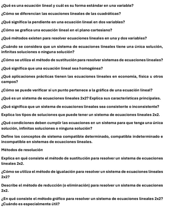 ¿Qué es una ecuación lineal y cuál es su forma estándar en una variable?
¿Cómo se diferencian las ecuaciones lineales de las cuadráticas?
¿Qué significa la pendiente en una ecuación lineal en dos variables?
¿Cómo se grafica una ecuación lineal en el plano cartesiano?
¿Qué métodos existen para resolver ecuaciones lineales en una y dos variables?
¿Cuándo se considera que un sistema de ecuaciones lineales tiene una única solución,
infinitas soluciones o ninguna solución?
¿Cómo se utiliza el método de sustitución para resolver sistemas de ecuaciones lineales?
¿Qué significa que una ecuación lineal sea homogénea?
¿Qué aplicaciones prácticas tienen las ecuaciones lineales en economía, física u otros
campos?
¿Cómo se puede verificar si un punto pertenece a la gráfica de una ecuación lineal?
¿Qué es un sistema de ecuaciones lineales 2* 2 2? Explica sus características principales.
¿Qué significa que un sistema de ecuaciones lineales sea consistente o inconsistente?
Explica los tipos de soluciones que puede tener un sistema de ecuaciones lineales 2* 2.
¿Qué condiciones deben cumplir las ecuaciones en un sistema para que tenga una única
solución, infinitas soluciones o ninguna solución?
Define los conceptos de sistema compatible determinado, compatible indeterminado e
incompatible en sistemas de ecuaciones lineales.
Métodos de resolución
Explica en qué consiste el método de sustitución para resolver un sistema de ecuaciones
lineales 2* 2.
¿Cómo se utiliza el método de igualación para resolver un sistema de ecuaciones lineales
2* 2 ?
Describe el método de reducción (o eliminación) para resolver un sistema de ecuaciones
2* 2.
¿En qué consiste el método gráfico para resolver un sistema de ecuaciones lineales 2* 2 ?
¿Cuándo es especialmente útil?