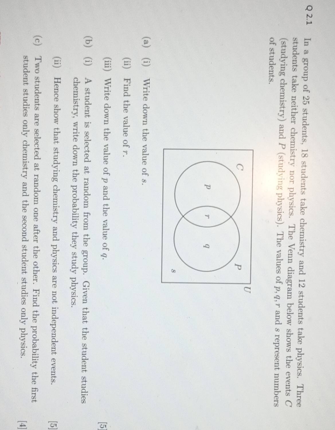 In a group of 25 students, 18 students take chemistry and 12 students take physics. Three 
students take neither chemistry nor physics. The Venn diagram below shows the events C
(studying chemistry) and P (studying physics). The values of p, q, r and s represent numbers 
of students.
U
C
P
p r q
8
(a) (i) Write down the value of s. 
(ii) Find the value of r. 
(iii) Write down the value of p and the value of q. 
[5] 
(b) (i) A student is selected at random from the group. Given that the student studies 
chemistry, write down the probability they study physics. 
(ii) Hence show that studying chemistry and physics are not independent events. [5] 
(c) Two students are selected at random one after the other. Find the probability the first 
student studies only chemistry and the second student studies only physics. [4]