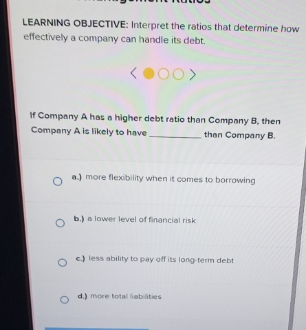 LEARNING OBJECTIVE: Interpret the ratios that determine how
effectively a company can handle its debt.
If Company A has a higher debt ratio than Company B, then
Company A is likely to have _than Company B.
a.) more flexibility when it comes to borrowing
b.) a lower level of financial risk
c.) less ability to pay off its long-term debt
d.) more total liabilities