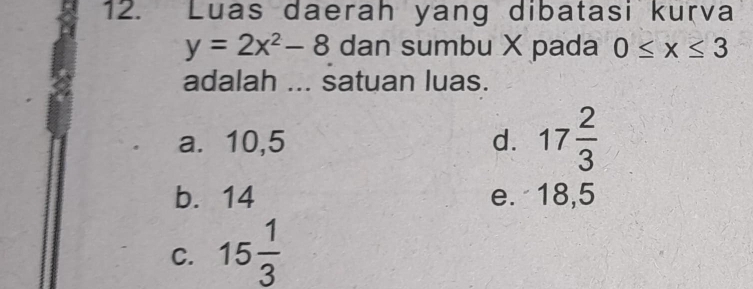 Luas daerah yang dibatasi kurva
y=2x^2-8 dan sumbu X pada 0≤ x≤ 3
adalah ... satuan luas.
a. 10,5 d. 17 2/3 
b. 14 e. 18,5
C. 15 1/3 