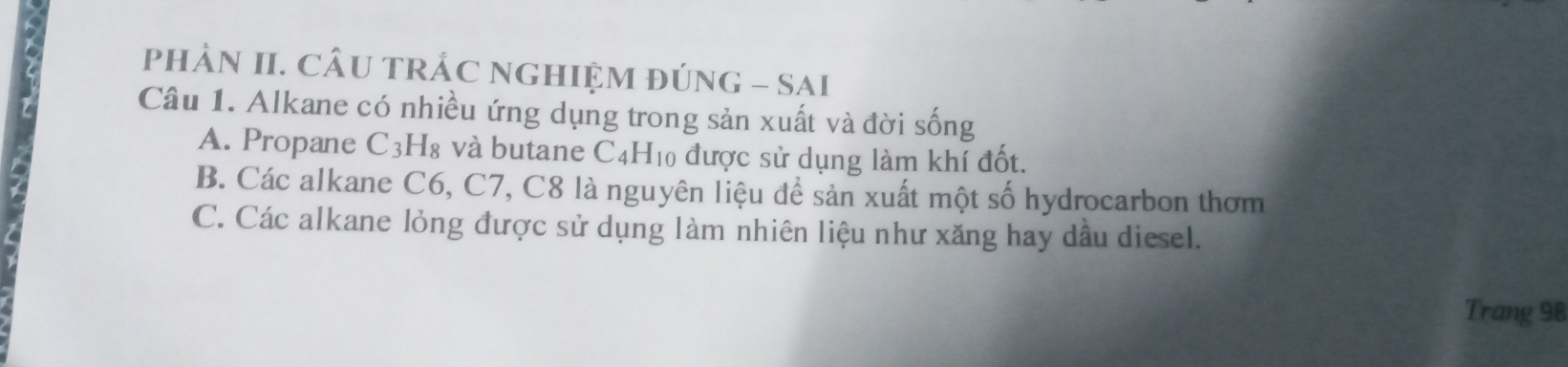 pHÂN II. CÂU TRÁC NGHIỆM ĐÚNG - SAI
Câu 1. Alkane có nhiều ứng dụng trong sản xuất và đời sống
A. Propane C_3H_8 3 và butane C4H10 được sử dụng làm khí đốt.
B. Các alkane C6, C7, C8 là nguyên liệu để sản xuất một số hydrocarbon thơm
C. Các alkane lỏng được sử dụng làm nhiên liệu như xăng hay dầu diesel.
Trang 98