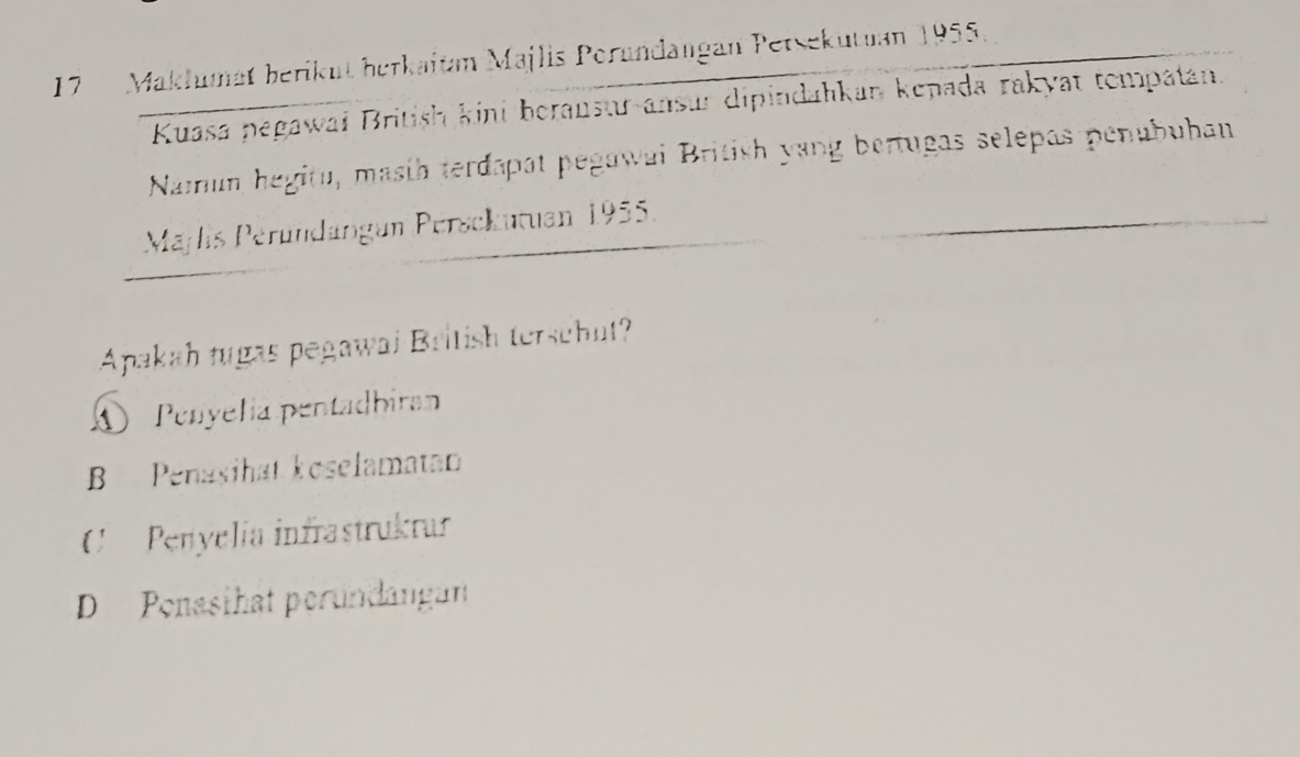 Maklumät berikut berkaitan Majlis Porundangan Petsekutuan 1955
Kuasa pegawai British kini borausur ansur dipindahkan kepada rakyat tompatan.
Namun hegitu, masih terdapat pegawai British yang bertugas selepas penubuhan
Mäjlis Péründängun Persckutuan 1955.
Apakah tugas pegawai British terschut?
A Penyelia pentadbiran
B Penasihat koselamatan
Penyelía infrastrukrur
D Penasthat perundangan