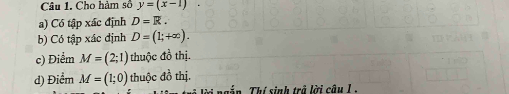 Cho hàm số y=(x-1)
a) Có tập xác định D=R.
b) Có tập xác định D=(1;+∈fty ).
c) Điểm M=(2;1) thuộc đồ thị.
d) Điểm M=(1;0) thuộc đồ thị.
* ng n . Thí sinh trả lời câu 1 .