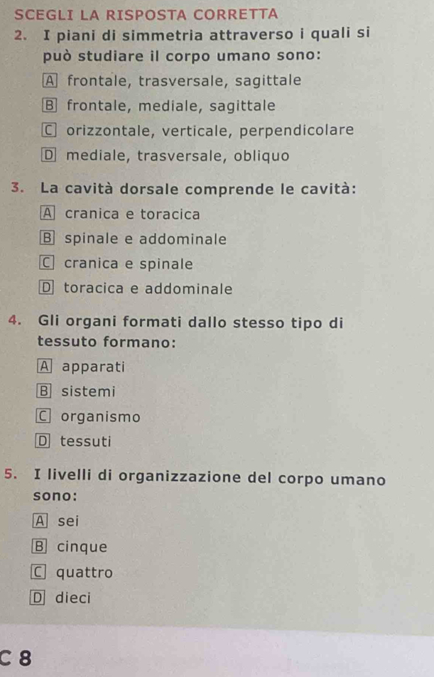 SCEGLI LA RISPOSTA CORRETTA
2. I piani di simmetria attraverso i quali si
può studiare il corpo umano sono:
A frontale, trasversale, sagittale
Bfrontale, mediale, sagittale
C orizzontale, verticale, perpendicolare
D mediale, trasversale, obliquo
3. La cavità dorsale comprende le cavità:
A cranica e toracica
Bspinale e addominale
C cranica e spinale
D toracica e addominale
4. Gli organi formati dallo stesso tipo di
tessuto formano:
A apparati
B sistemi
C organismo
D tessuti
5. I livelli di organizzazione del corpo umano
sono:
A sei
B cinque
C quattro
D dieci
C 8