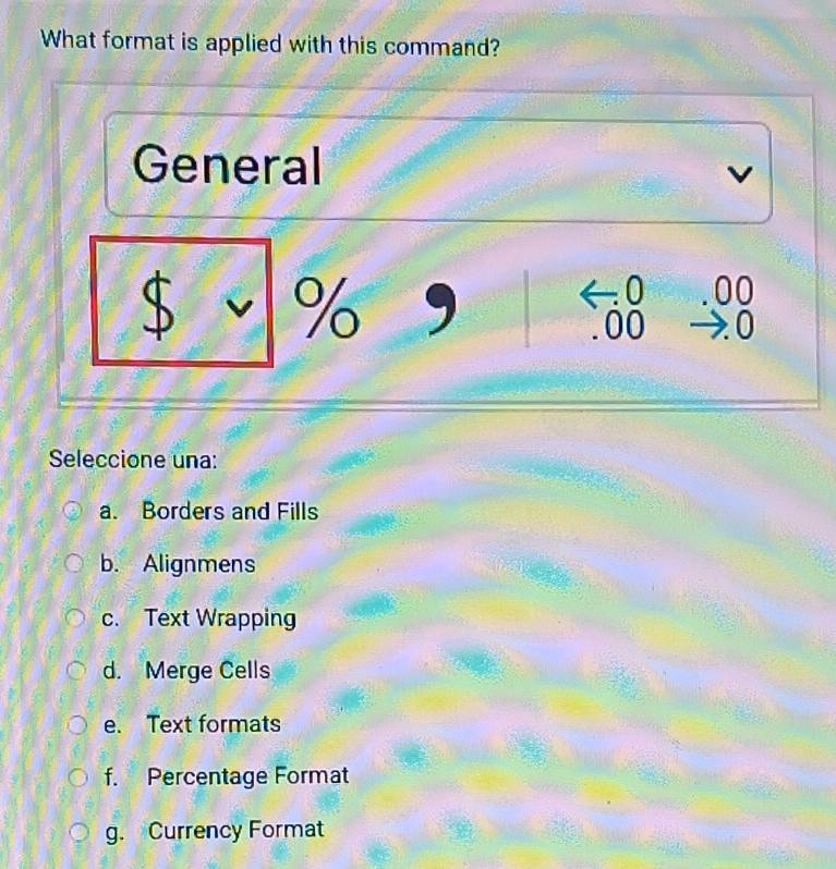 What format is applied with this command?
General
v
$ v % ,
0 00
00 a : 0
Seleccione una:
a. Borders and Fills
b. Alignmens
c. Text Wrapping
d. Merge Cells
e. Text formats
f. Percentage Format
g. Currency Format