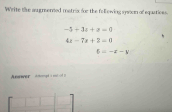 Write the augmented matrix for the following system of equations.
-5+3z+x=0
4z-7x+2=0
6=-x-y
Answer Attempt 1 out of 2