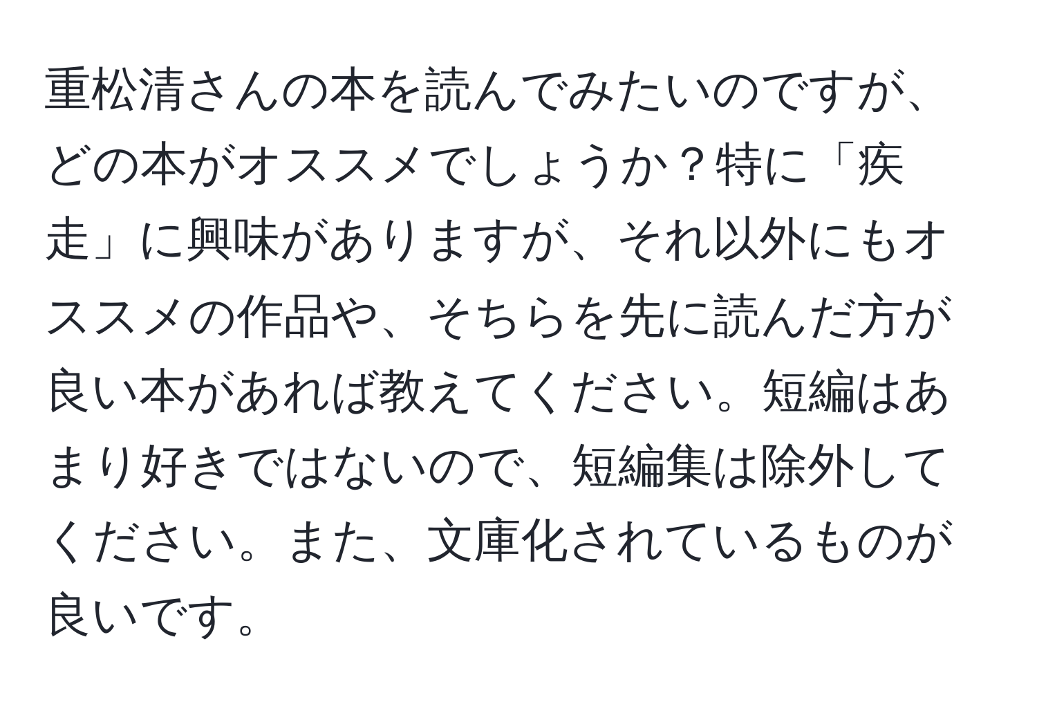 重松清さんの本を読んでみたいのですが、どの本がオススメでしょうか？特に「疾走」に興味がありますが、それ以外にもオススメの作品や、そちらを先に読んだ方が良い本があれば教えてください。短編はあまり好きではないので、短編集は除外してください。また、文庫化されているものが良いです。