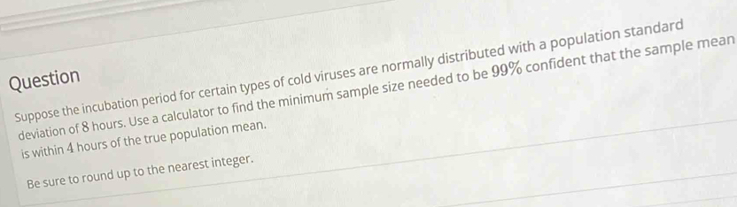 Suppose the incubation period for certain types of cold viruses are normally distributed with a population standard 
Question 
deviation of 8 hours. Use a calculator to find the minimum sample size needed to be 99% confident that the sample mean 
is within 4 hours of the true population mean. 
Be sure to round up to the nearest integer.