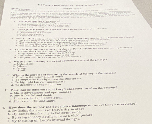 8=1-3,4 eekly Benchmark #3 - Week of October 14^(th)
R eading Passag=
9=/10' Grade
The foflowing passage is an excerpt fom a firtional shde aleat a mune put's journey through a new cup
a                          
overwholming and eshilesteg 
I What is the main idea of the passage
e Lasy is overwhelmed by the eny's diversuy
d. Luey is esperiencing a new and vibmant city
2. Which of the following best describes Luey's feelings as she exploves the city?
e. Escued and curious B. Cverwhelmed and nervou
d .  Angry and frustrated
3. Part A: Which sentence from the passage best supports the idea that Lucy finds the city vibrant?
a. As Lucy slepped off the bus, she felt a mix of excitement and nervousness.
b. "She clutched her map tightly, determined not to get lost."
c. "The air was filled with the sounds of honk ing horns and distant chatter"
d. "She marveled at the diversity of people and cultures surrounding her."
4. Part B: Why does the sentence you chose in Part A support the idea that the city is vibrant?
a. It shows that Lucy is afraid of getting lost.
b. It highlights the noise and activity in the city
c. It illustrates Lucy's determination to explore.
d. It emphasizes Lucy's longing for the countryside.
5. Which of the following words best captures the tone of the passage?
b. Vibrant a. Melancholic
d. Hostile c. Serene
6. What is the purpose of describing the sounds of the city in the passage?
a. To show that Lucy dislikes noise
b. To emphasize the city's energetic atmosphere
c. To highlight Lucy's homesickness
d. To describe the city's pollution
7. What can be inferred about Lucy's character based on the passage?
a. She is adventurous and open-minded.
b. She is fearful and timid.
c. She is content and complacent
d. She is resentful and angry.
8. How does the author use descriptive language to convey Lucy's experience?
a. By listing the events of Lucy's day in order
b. By comparing the city to the countryside
c. By using sensory details to paint a vivid picture
l. By focusing on Lucy's internal thoughts