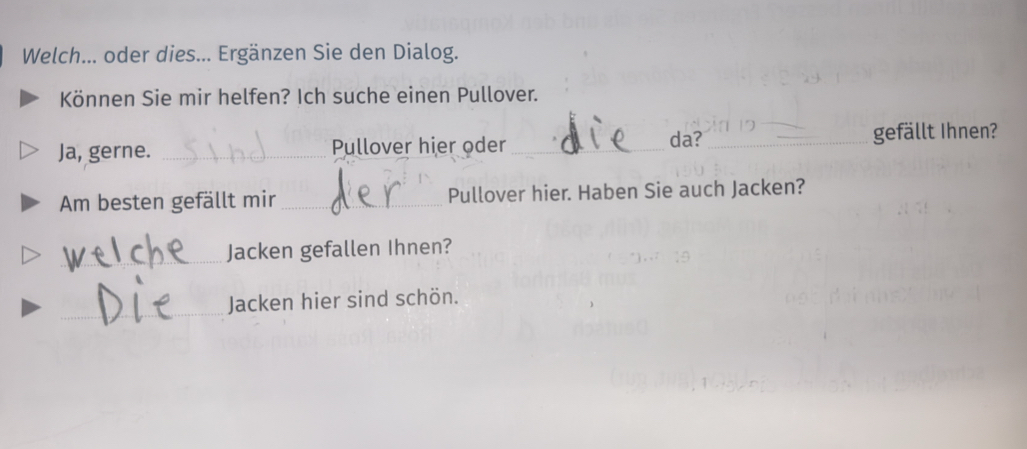 Welch... oder dies... Ergänzen Sie den Dialog. 
Können Sie mir helfen? Ich suche einen Pullover. 
Ja, gerne. _Pullover hier oder _da? _gefällt Ihnen? 
Am besten gefällt mir _Pullover hier. Haben Sie auch Jacken? 
_Jacken gefallen Ihnen? 
_ 
Jacken hier sind schön.