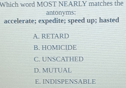 Which word MOST NEARLY matches the
antonyms:
accelerate; expedite; speed up; hasted
A.RETARD
B. HOMICIDE
C. UNSCATHED
D. MUTUAL
E. INDISPENSABLE