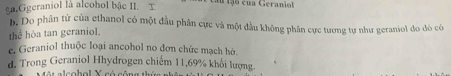 ga.Ggeraniol là alcohol bậc II. I
au tạo của Geraniol
b. Do phân tử của ethanol có một đầu phân cực và một đầu không phân cực tương tự như geraniol do dó có
thể hòa tan geraniol.
e. Geraniol thuộc loại ancohol no đơn chức mạch hờ.
d. Trong Geraniol Hhydrogen chiếm 11,69% khối lượng.
ộ a lco h o l X có cô n g th ứ a