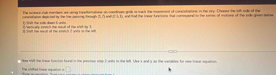 The science club members are using transformations on coordinate grids to track the movement of constellations in the sky. Choose the left side of the 
constellation depicted by the line passing through (1,7) and (2.5,1) , and find the linear functions that correspond to the series of motions of the side given below 
1) Shift the side down 5 units. 
2) Vertically stretch the result of the shift by 3
3) Shift the result of the stretch 2 units to the left. 
Now shift the linear function found in the previous step 2 units to the left. Use x and y as the variables for new linear equation. 
The shifted linear equation is □ 
Tup o a n o guation Tun o v e r a n